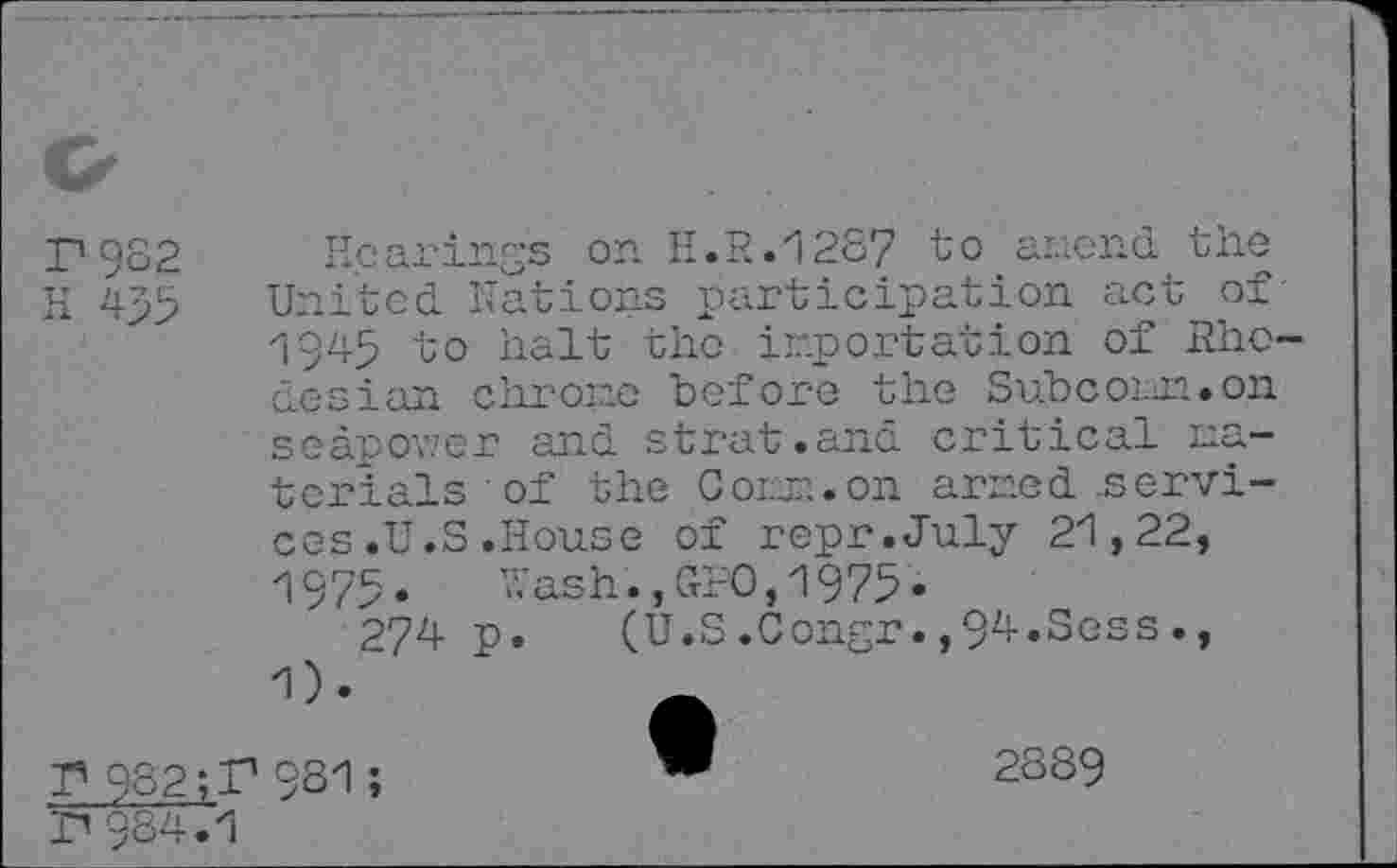 ﻿<z
P9S2 H 4>3
Hearings on H.R.1287 to amend the United. Nations participation act of' 1945 to halt the importation of Rhodesian chrome "before the Suhcomm.on seàpov.’cr and strut.and critical materials of the Corm.on armed .services .U.S .House of repr.July 21,22, 1975. Wash., GW, 1975.
274 p. (U.S.Congr.,9^»Sess., 1).	-
T* 982;F 9S1 ;
P984.1
2889